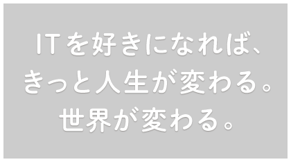 ITを好きになれば、きっと人生が変わる。世界が変わる。